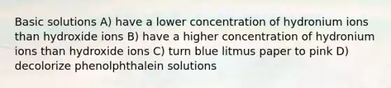 Basic solutions A) have a lower concentration of hydronium ions than hydroxide ions B) have a higher concentration of hydronium ions than hydroxide ions C) turn blue litmus paper to pink D) decolorize phenolphthalein solutions