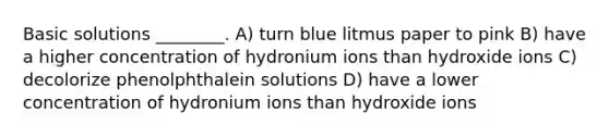 Basic solutions ________. A) turn blue litmus paper to pink B) have a higher concentration of hydronium ions than hydroxide ions C) decolorize phenolphthalein solutions D) have a lower concentration of hydronium ions than hydroxide ions