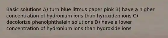 Basic solutions A) turn blue litmus paper pink B) have a higher concentration of hydronium ions than hyroxiden ions C) decolorize phenolphthalein solutions D) have a lower concentration of hydronium ions than hydroxide ions