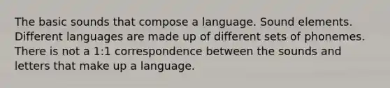 The basic sounds that compose a language. Sound elements. Different languages are made up of different sets of phonemes. There is not a 1:1 correspondence between the sounds and letters that make up a language.