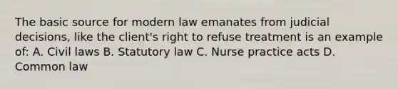 The basic source for modern law emanates from judicial decisions, like the client's right to refuse treatment is an example of: A. Civil laws B. Statutory law C. Nurse practice acts D. Common law