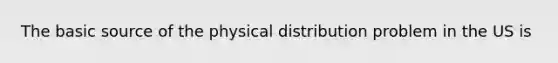 The basic source of the physical distribution problem in the US is