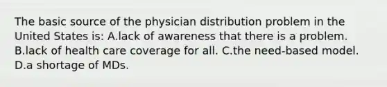 The basic source of the physician distribution problem in the United States is: A.lack of awareness that there is a problem. B.lack of health care coverage for all. C.the need-based model. D.a shortage of MDs.