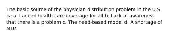 The basic source of the physician distribution problem in the U.S. is: a. Lack of health care coverage for all b. Lack of awareness that there is a problem c. The need-based model d. A shortage of MDs