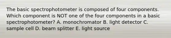 The basic spectrophotometer is composed of four components. Which component is NOT one of the four components in a basic spectrophotometer? A. monochromator B. light detector C. sample cell D. beam splitter E. light source