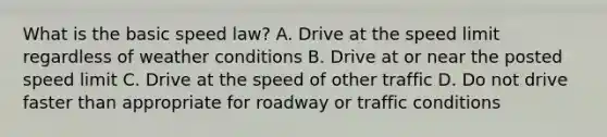 What is the basic speed law? A. Drive at the speed limit regardless of weather conditions B. Drive at or near the posted speed limit C. Drive at the speed of other traffic D. Do not drive faster than appropriate for roadway or traffic conditions