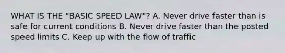 WHAT IS THE "BASIC SPEED LAW"? A. Never drive faster than is safe for current conditions B. Never drive faster than the posted speed limits C. Keep up with the flow of traffic