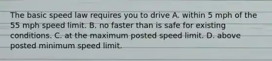 The basic speed law requires you to drive A. within 5 mph of the 55 mph speed limit. B. no faster than is safe for existing conditions. C. at the maximum posted speed limit. D. above posted minimum speed limit.