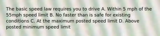 The basic speed law requires you to drive A. Within 5 mph of the 55mph speed limit B. No faster than is safe for existing conditions C. At the maximum posted speed limit D. Above posted minimum speed limit