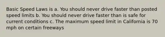 Basic Speed Laws is a. You should never drive faster than posted speed limits b. You should never drive faster than is safe for current conditions c. The maximum speed limit in California is 70 mph on certain freeways