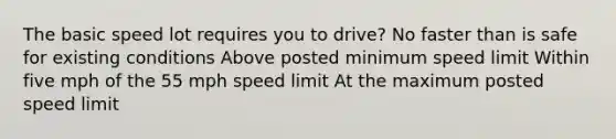 The basic speed lot requires you to drive? No faster than is safe for existing conditions Above posted minimum speed limit Within five mph of the 55 mph speed limit At the maximum posted speed limit