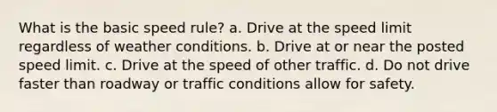 What is the basic speed rule? a. Drive at the speed limit regardless of weather conditions. b. Drive at or near the posted speed limit. c. Drive at the speed of other traffic. d. Do not drive faster than roadway or traffic conditions allow for safety.