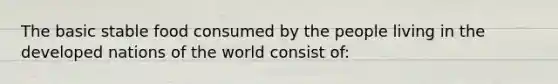 The basic stable food consumed by the people living in the developed nations of the world consist of: