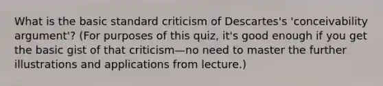 What is the basic standard criticism of Descartes's 'conceivability argument'? (For purposes of this quiz, it's good enough if you get the basic gist of that criticism—no need to master the further illustrations and applications from lecture.)