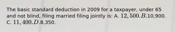 The basic standard deduction in 2009 for a taxpayer, under 65 and not blind, filing married filing jointly is: A. 12,500. B.10,900. C. 11,400. D.8,350.