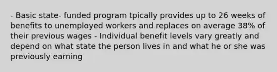 - Basic state- funded program tpically provides up to 26 weeks of benefits to unemployed workers and replaces on average 38% of their previous wages - Individual benefit levels vary greatly and depend on what state the person lives in and what he or she was previously earning