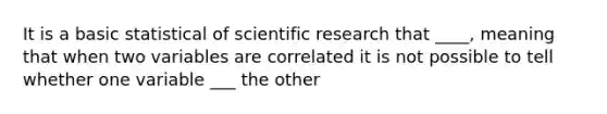 It is a basic statistical of scientific research that ____, meaning that when two variables are correlated it is not possible to tell whether one variable ___ the other