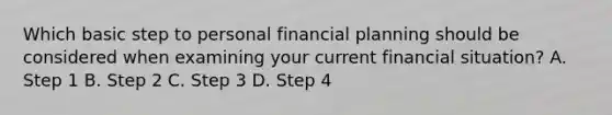 Which basic step to personal financial planning should be considered when examining your current financial situation? A. Step 1 B. Step 2 C. Step 3 D. Step 4