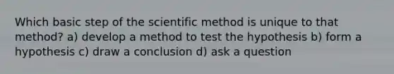 Which basic step of the scientific method is unique to that method? a) develop a method to test the hypothesis b) form a hypothesis c) draw a conclusion d) ask a question