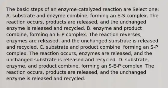 The basic steps of an enzyme-catalyzed reaction are Select one: A. substrate and enzyme combine, forming an E-S complex. The reaction occurs, products are released, and the unchanged enzyme is released and recycled. B. enzyme and product combine, forming an E-P complex. The reaction reverses, enzymes are released, and the unchanged substrate is released and recycled. C. substrate and product combine, forming an S-P complex. The reaction occurs, enzymes are released, and the unchanged substrate is released and recycled. D. substrate, enzyme, and product combine, forming an S-E-P complex. The reaction occurs, products are released, and the unchanged enzyme is released and recycled.