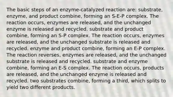 The basic steps of an enzyme-catalyzed reaction are: substrate, enzyme, and product combine, forming an S-E-P complex. The reaction occurs, enzymes are released, and the unchanged enzyme is released and recycled. substrate and product combine, forming an S-P complex. The reaction occurs, enzymes are released, and the unchanged substrate is released and recycled. enzyme and product combine, forming an E-P complex. The reaction reverses, enzymes are released, and the unchanged substrate is released and recycled. substrate and enzyme combine, forming an E-S complex. The reaction occurs, products are released, and the unchanged enzyme is released and recycled. two substrates combine, forming a third, which splits to yield two different products.