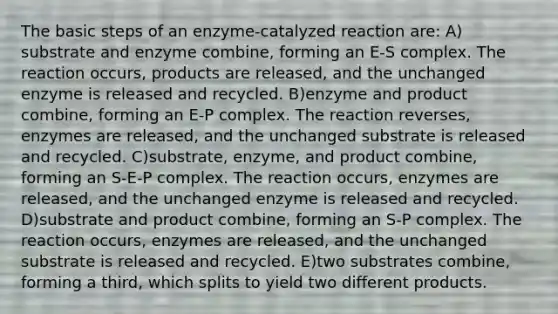 The basic steps of an enzyme-catalyzed reaction are: A) substrate and enzyme combine, forming an E-S complex. The reaction occurs, products are released, and the unchanged enzyme is released and recycled. B)enzyme and product combine, forming an E-P complex. The reaction reverses, enzymes are released, and the unchanged substrate is released and recycled. C)substrate, enzyme, and product combine, forming an S-E-P complex. The reaction occurs, enzymes are released, and the unchanged enzyme is released and recycled. D)substrate and product combine, forming an S-P complex. The reaction occurs, enzymes are released, and the unchanged substrate is released and recycled. E)two substrates combine, forming a third, which splits to yield two different products.