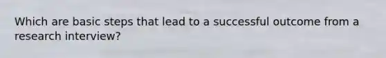 Which are basic steps that lead to a successful outcome from a research interview?