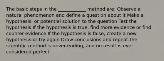 The basic steps in the ____________ method are: Observe a natural phenomenon and define a question about it Make a hypothesis, or potential solution to the question Test the hypothesis If the hypothesis is true, find more evidence or find counter-evidence If the hypothesis is false, create a new hypothesis or try again Draw conclusions and repeat-the scientific method is never-ending, and no result is ever considered perfect