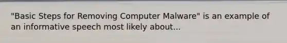 "Basic Steps for Removing Computer Malware" is an example of an informative speech most likely about...