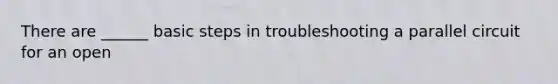 There are ______ basic steps in troubleshooting a parallel circuit for an open