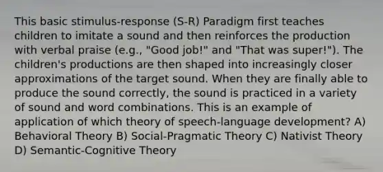 This basic stimulus-response (S-R) Paradigm first teaches children to imitate a sound and then reinforces the production with verbal praise (e.g., "Good job!" and "That was super!"). The children's productions are then shaped into increasingly closer approximations of the target sound. When they are finally able to produce the sound correctly, the sound is practiced in a variety of sound and word combinations. This is an example of application of which theory of speech-language development? A) Behavioral Theory B) Social-Pragmatic Theory C) Nativist Theory D) Semantic-Cognitive Theory