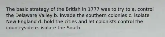 The basic strategy of the British in 1777 was to try to a. control the Delaware Valley b. invade the southern colonies c. isolate New England d. hold the cities and let colonists control the countryside e. isolate the South