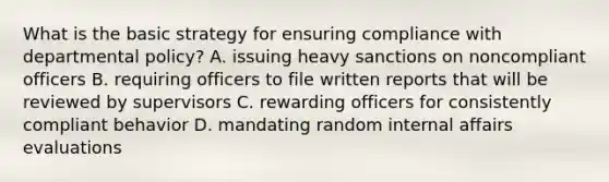 What is the basic strategy for ensuring compliance with departmental policy? A. issuing heavy sanctions on noncompliant officers B. requiring officers to file written reports that will be reviewed by supervisors C. rewarding officers for consistently compliant behavior D. mandating random internal affairs evaluations