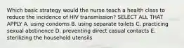 Which basic strategy would the nurse teach a health class to reduce the incidence of HIV transmission? SELECT ALL THAT APPLY A. using condoms B. using separate toilets C. practicing sexual abstinence D. preventing direct casual contacts E. sterilizing the household utensils