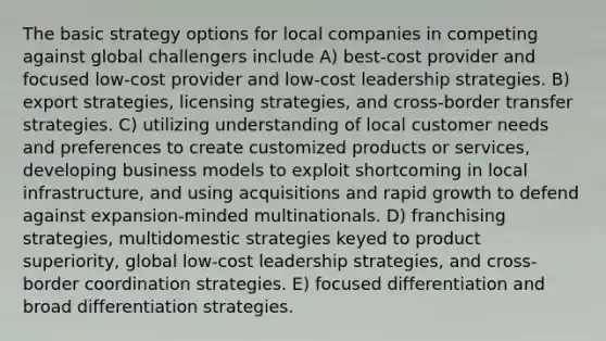 The basic strategy options for local companies in competing against global challengers include A) best-cost provider and focused low-cost provider and low-cost leadership strategies. B) export strategies, licensing strategies, and cross-border transfer strategies. C) utilizing understanding of local customer needs and preferences to create customized products or services, developing business models to exploit shortcoming in local infrastructure, and using acquisitions and rapid growth to defend against expansion-minded multinationals. D) franchising strategies, multidomestic strategies keyed to product superiority, global low-cost leadership strategies, and cross-border coordination strategies. E) focused differentiation and broad differentiation strategies.