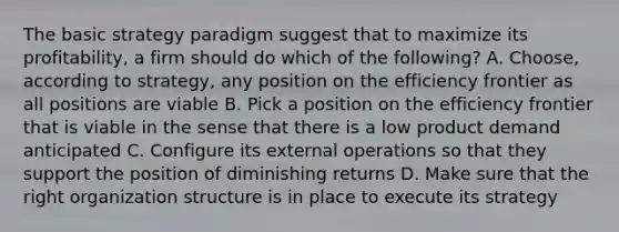 The basic strategy paradigm suggest that to maximize its profitability, a firm should do which of the following? A. Choose, according to strategy, any position on the efficiency frontier as all positions are viable B. Pick a position on the efficiency frontier that is viable in the sense that there is a low product demand anticipated C. Configure its external operations so that they support the position of diminishing returns D. Make sure that the right organization structure is in place to execute its strategy