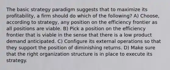 The basic strategy paradigm suggests that to maximize its profitability, a firm should do which of the following? A) Choose, according to strategy, any position on the efficiency frontier as all positions are viable. B) Pick a position on the efficiency frontier that is viable in the sense that there is a low product demand anticipated. C) Configure its external operations so that they support the position of diminishing returns. D) Make sure that the right organization structure is in place to execute its strategy.