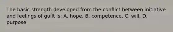 The basic strength developed from the conflict between initiative and feelings of guilt is: A. hope. B. competence. C. will. D. purpose.