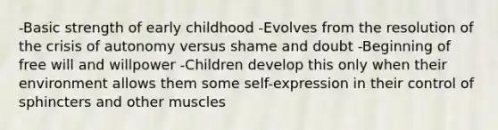 -Basic strength of early childhood -Evolves from the resolution of the crisis of autonomy versus shame and doubt -Beginning of free will and willpower -Children develop this only when their environment allows them some self-expression in their control of sphincters and other muscles