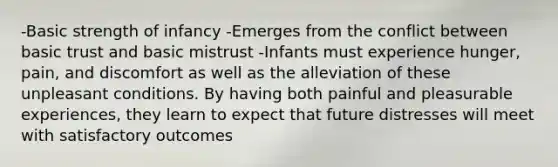 -Basic strength of infancy -Emerges from the conflict between basic trust and basic mistrust -Infants must experience hunger, pain, and discomfort as well as the alleviation of these unpleasant conditions. By having both painful and pleasurable experiences, they learn to expect that future distresses will meet with satisfactory outcomes