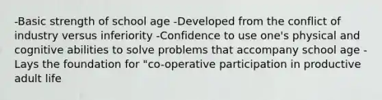 -Basic strength of school age -Developed from the conflict of industry versus inferiority -Confidence to use one's physical and cognitive abilities to solve problems that accompany school age -Lays the foundation for "co-operative participation in productive adult life