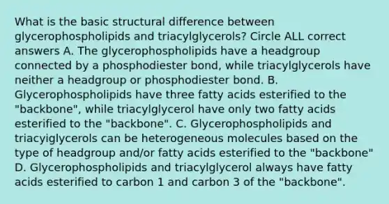 What is the basic structural difference between glycerophospholipids and triacylglycerols? Circle ALL correct answers A. The glycerophospholipids have a headgroup connected by a phosphodiester bond, while triacylglycerols have neither a headgroup or phosphodiester bond. B. Glycerophospholipids have three fatty acids esterified to the "backbone", while triacylglycerol have only two fatty acids esterified to the "backbone". C. Glycerophospholipids and triacyiglycerols can be heterogeneous molecules based on the type of headgroup and/or fatty acids esterified to the "backbone" D. Glycerophospholipids and triacylglycerol always have fatty acids esterified to carbon 1 and carbon 3 of the "backbone".