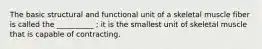 The basic structural and functional unit of a skeletal muscle fiber is called the __________ ; it is the smallest unit of skeletal muscle that is capable of contracting.