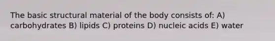 The basic structural material of the body consists of: A) carbohydrates B) lipids C) proteins D) nucleic acids E) water