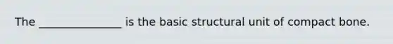 The _______________ is the basic structural unit of compact bone.