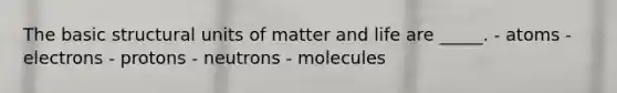 The basic structural units of matter and life are _____. - atoms - electrons - protons - neutrons - molecules