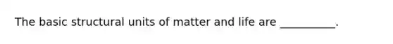 The basic structural units of matter and life are __________.