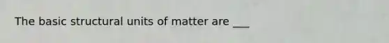 The basic structural units of matter are ___