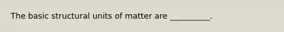 The basic structural units of matter are __________.