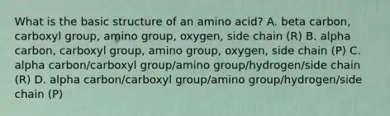 What is the basic structure of an amino acid? A. beta carbon, carboxyl group, amino group, oxygen, side chain (R) B. alpha carbon, carboxyl group, amino group, oxygen, side chain (P) C. alpha carbon/carboxyl group/amino group/hydrogen/side chain (R) D. alpha carbon/carboxyl group/amino group/hydrogen/side chain (P)